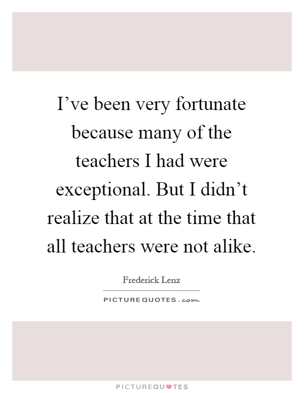 I've been very fortunate because many of the teachers I had were exceptional. But I didn't realize that at the time that all teachers were not alike Picture Quote #1