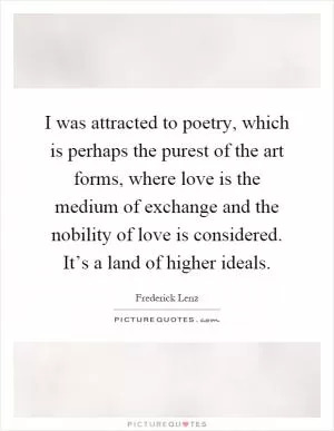 I was attracted to poetry, which is perhaps the purest of the art forms, where love is the medium of exchange and the nobility of love is considered. It’s a land of higher ideals Picture Quote #1