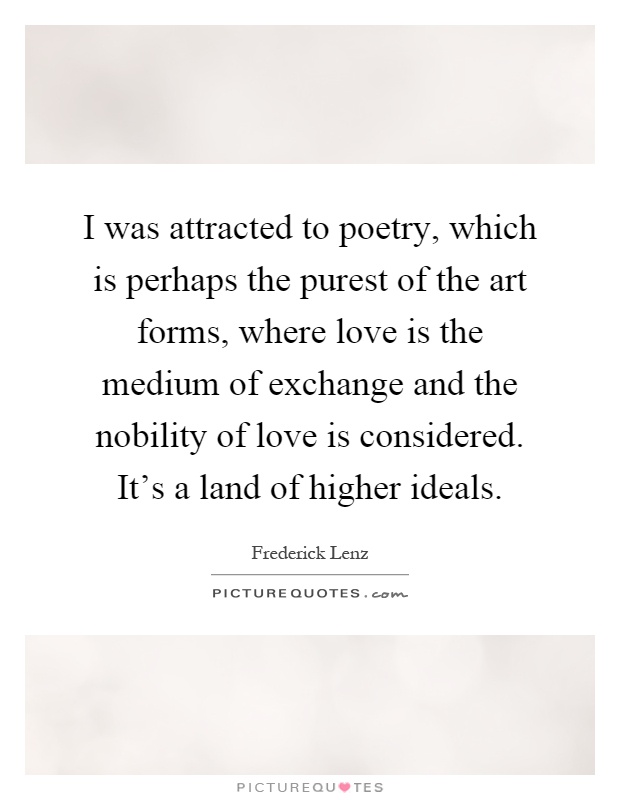 I was attracted to poetry, which is perhaps the purest of the art forms, where love is the medium of exchange and the nobility of love is considered. It's a land of higher ideals Picture Quote #1