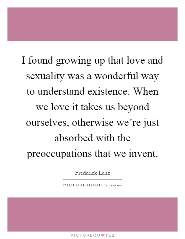 I found growing up that love and sexuality was a wonderful way to understand existence. When we love it takes us beyond ourselves, otherwise we're just absorbed with the preoccupations that we invent Picture Quote #1