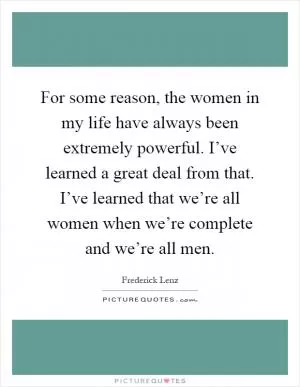 For some reason, the women in my life have always been extremely powerful. I’ve learned a great deal from that. I’ve learned that we’re all women when we’re complete and we’re all men Picture Quote #1