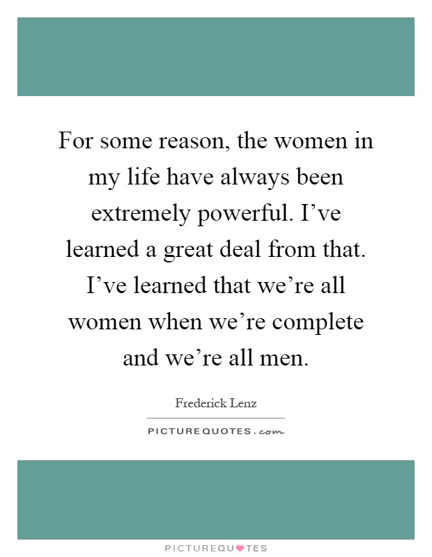 For some reason, the women in my life have always been extremely powerful. I've learned a great deal from that. I've learned that we're all women when we're complete and we're all men Picture Quote #1