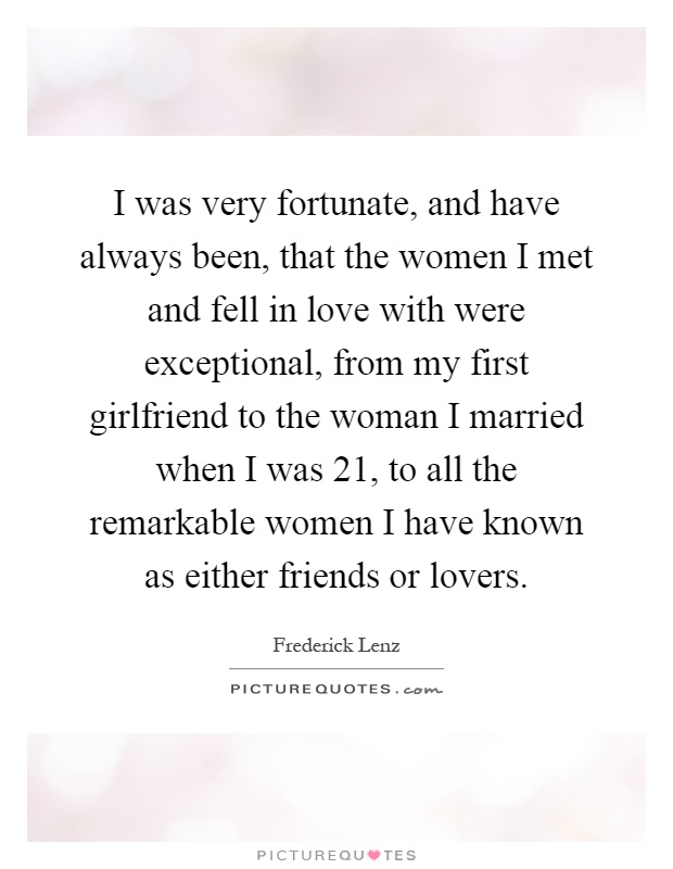 I was very fortunate, and have always been, that the women I met and fell in love with were exceptional, from my first girlfriend to the woman I married when I was 21, to all the remarkable women I have known as either friends or lovers Picture Quote #1