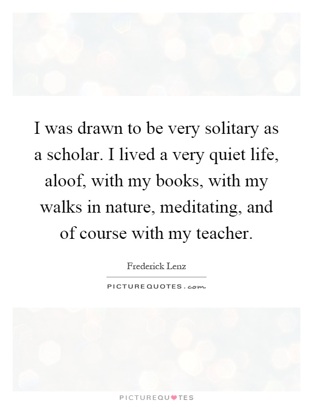 I was drawn to be very solitary as a scholar. I lived a very quiet life, aloof, with my books, with my walks in nature, meditating, and of course with my teacher Picture Quote #1