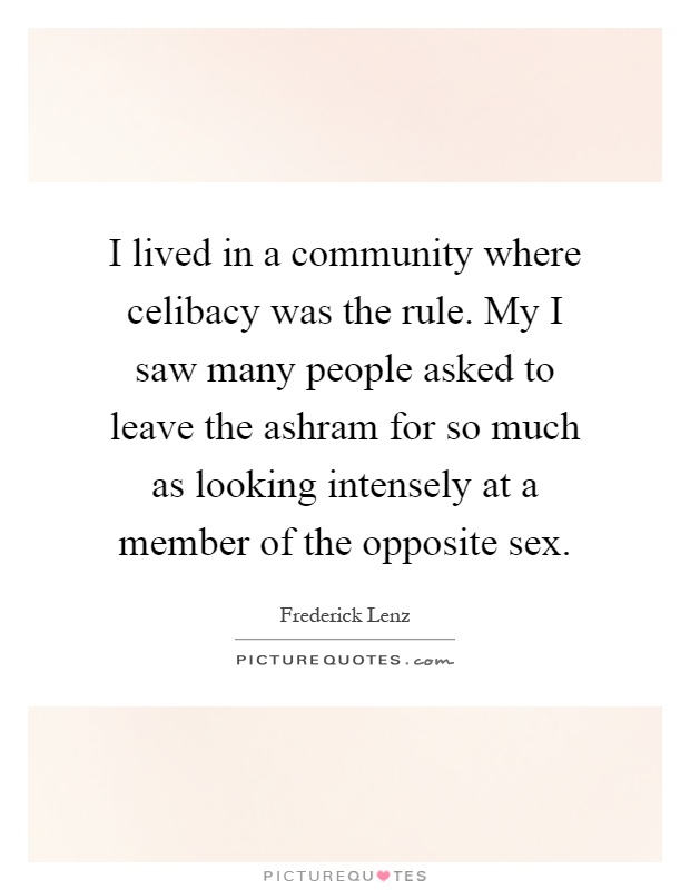 I lived in a community where celibacy was the rule. My I saw many people asked to leave the ashram for so much as looking intensely at a member of the opposite sex Picture Quote #1