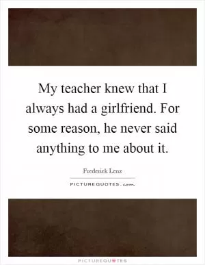 My teacher knew that I always had a girlfriend. For some reason, he never said anything to me about it Picture Quote #1
