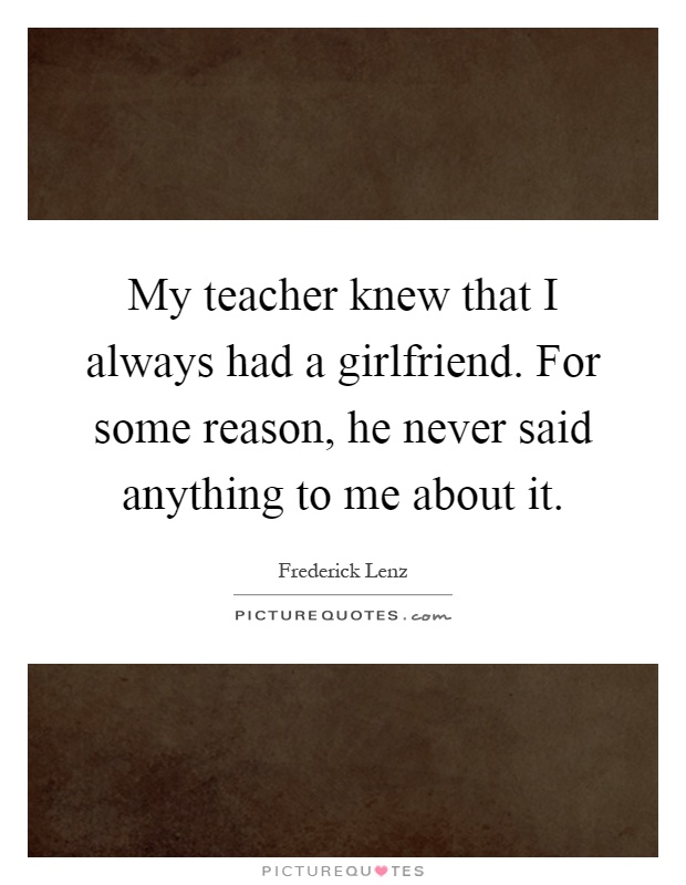 My teacher knew that I always had a girlfriend. For some reason, he never said anything to me about it Picture Quote #1