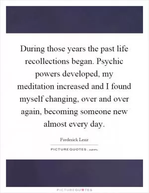 During those years the past life recollections began. Psychic powers developed, my meditation increased and I found myself changing, over and over again, becoming someone new almost every day Picture Quote #1
