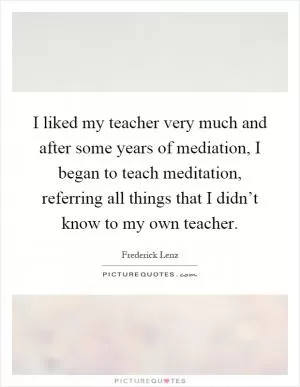 I liked my teacher very much and after some years of mediation, I began to teach meditation, referring all things that I didn’t know to my own teacher Picture Quote #1
