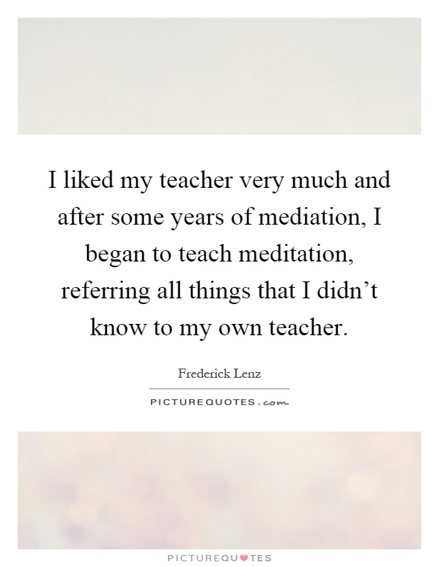 I liked my teacher very much and after some years of mediation, I began to teach meditation, referring all things that I didn't know to my own teacher Picture Quote #1