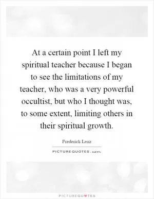 At a certain point I left my spiritual teacher because I began to see the limitations of my teacher, who was a very powerful occultist, but who I thought was, to some extent, limiting others in their spiritual growth Picture Quote #1