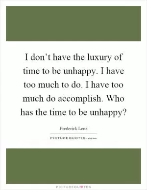 I don’t have the luxury of time to be unhappy. I have too much to do. I have too much do accomplish. Who has the time to be unhappy? Picture Quote #1
