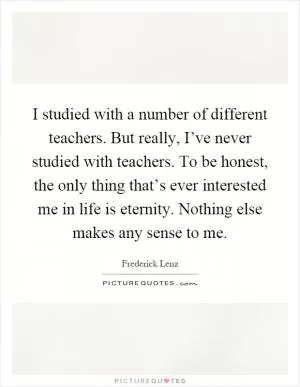I studied with a number of different teachers. But really, I’ve never studied with teachers. To be honest, the only thing that’s ever interested me in life is eternity. Nothing else makes any sense to me Picture Quote #1