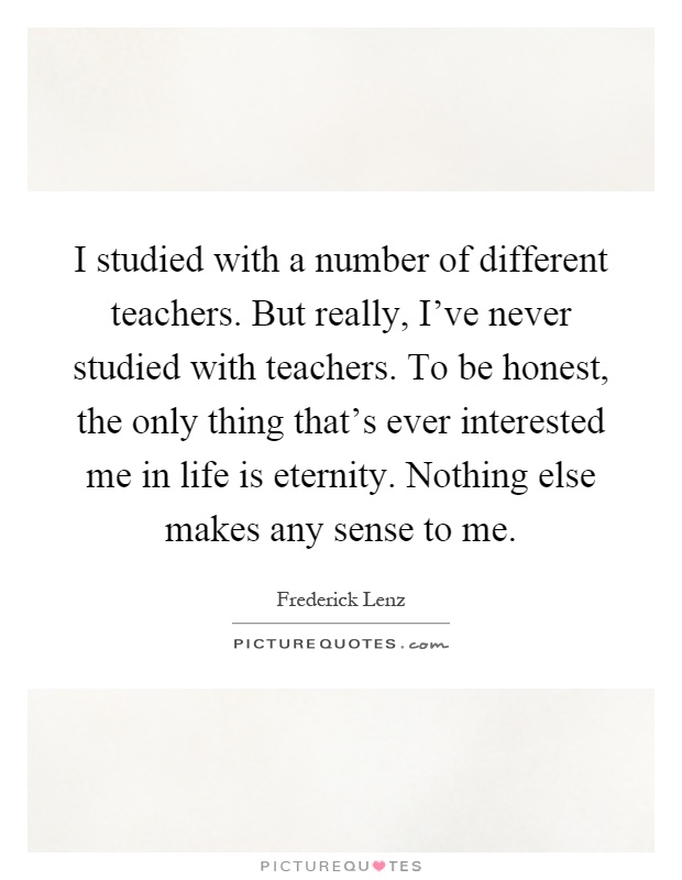 I studied with a number of different teachers. But really, I've never studied with teachers. To be honest, the only thing that's ever interested me in life is eternity. Nothing else makes any sense to me Picture Quote #1