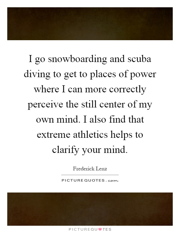 I go snowboarding and scuba diving to get to places of power where I can more correctly perceive the still center of my own mind. I also find that extreme athletics helps to clarify your mind Picture Quote #1
