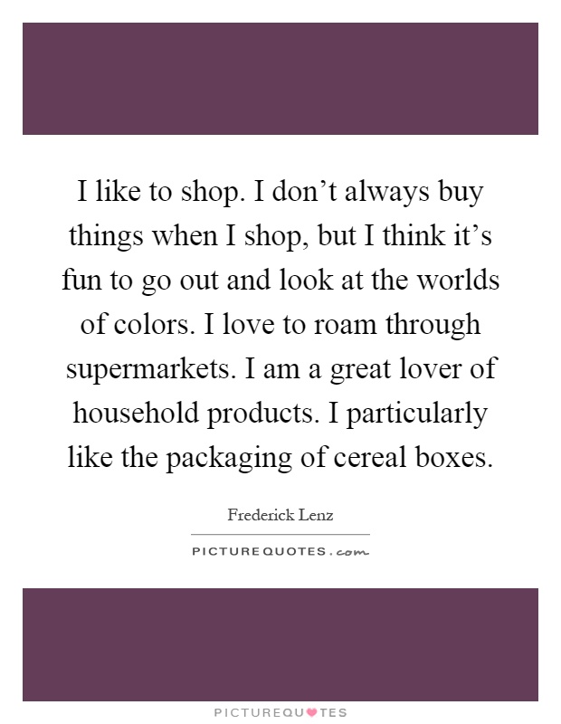 I like to shop. I don't always buy things when I shop, but I think it's fun to go out and look at the worlds of colors. I love to roam through supermarkets. I am a great lover of household products. I particularly like the packaging of cereal boxes Picture Quote #1
