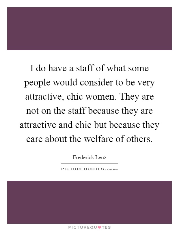 I do have a staff of what some people would consider to be very attractive, chic women. They are not on the staff because they are attractive and chic but because they care about the welfare of others Picture Quote #1