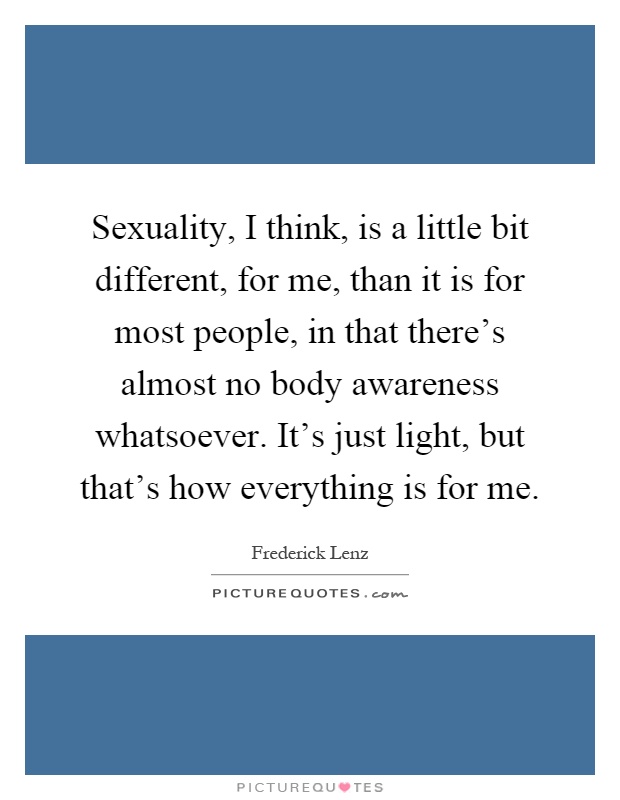 Sexuality, I think, is a little bit different, for me, than it is for most people, in that there's almost no body awareness whatsoever. It's just light, but that's how everything is for me Picture Quote #1