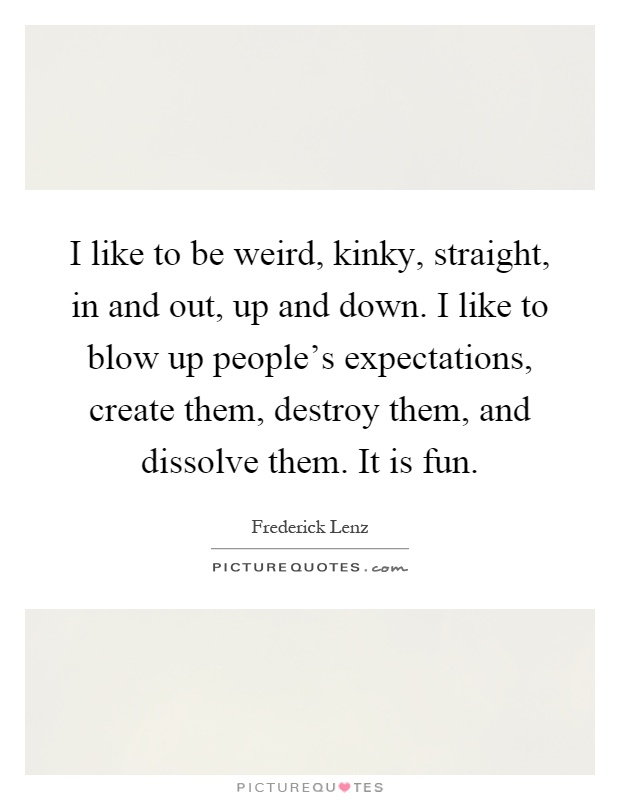 I like to be weird, kinky, straight, in and out, up and down. I like to blow up people's expectations, create them, destroy them, and dissolve them. It is fun Picture Quote #1