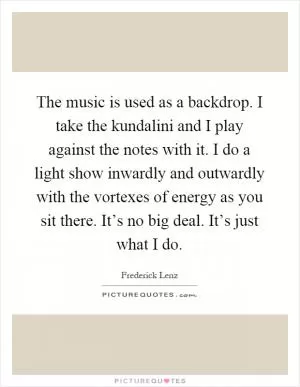 The music is used as a backdrop. I take the kundalini and I play against the notes with it. I do a light show inwardly and outwardly with the vortexes of energy as you sit there. It’s no big deal. It’s just what I do Picture Quote #1