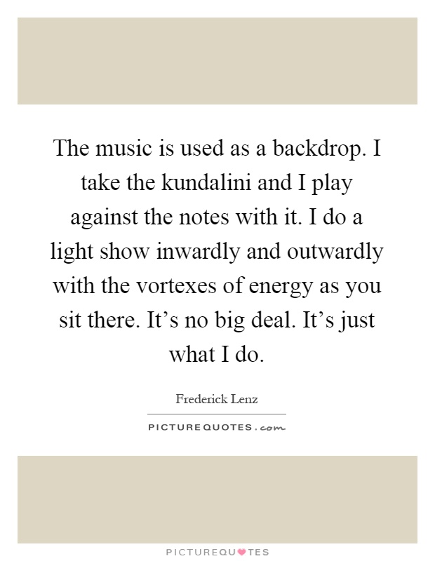 The music is used as a backdrop. I take the kundalini and I play against the notes with it. I do a light show inwardly and outwardly with the vortexes of energy as you sit there. It's no big deal. It's just what I do Picture Quote #1