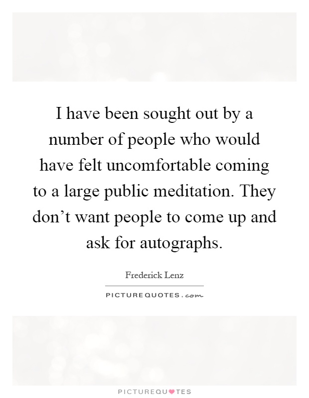 I have been sought out by a number of people who would have felt uncomfortable coming to a large public meditation. They don't want people to come up and ask for autographs Picture Quote #1