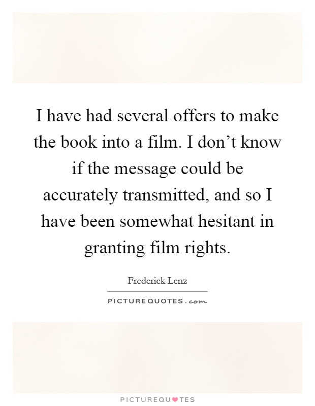 I have had several offers to make the book into a film. I don't know if the message could be accurately transmitted, and so I have been somewhat hesitant in granting film rights Picture Quote #1