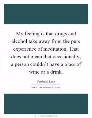 My feeling is that drugs and alcohol take away from the pure experience of meditation. That does not mean that occasionally, a person couldn’t have a glass of wine or a drink Picture Quote #1