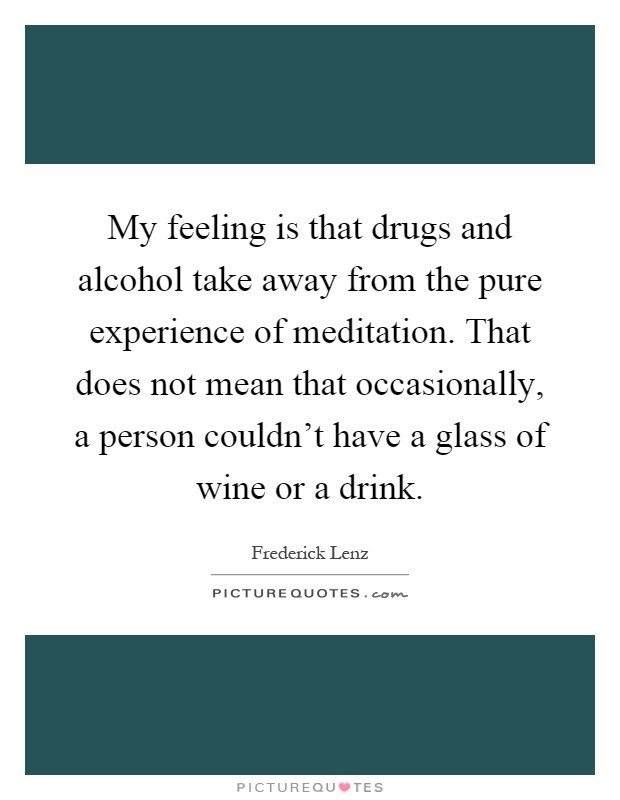 My feeling is that drugs and alcohol take away from the pure experience of meditation. That does not mean that occasionally, a person couldn't have a glass of wine or a drink Picture Quote #1