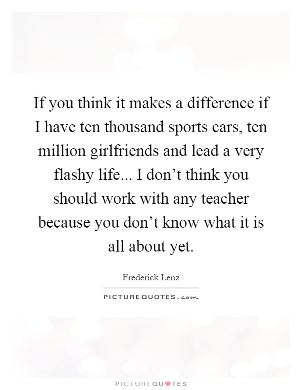 If you think it makes a difference if I have ten thousand sports cars, ten million girlfriends and lead a very flashy life... I don't think you should work with any teacher because you don't know what it is all about yet Picture Quote #1