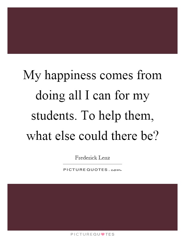 My happiness comes from doing all I can for my students. To help them, what else could there be? Picture Quote #1