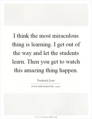 I think the most miraculous thing is learning. I get out of the way and let the students learn. Then you get to watch this amazing thing happen Picture Quote #1