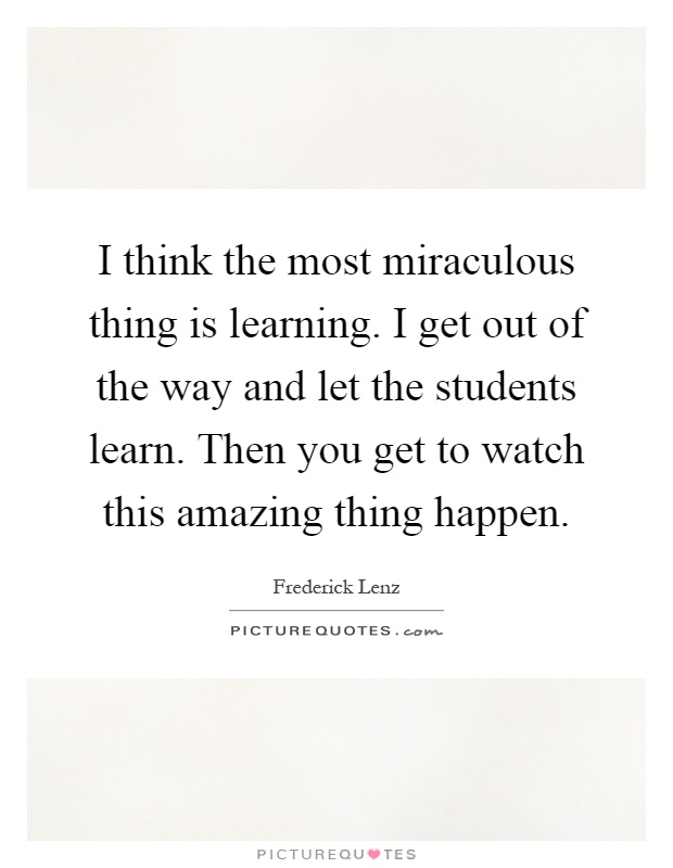 I think the most miraculous thing is learning. I get out of the way and let the students learn. Then you get to watch this amazing thing happen Picture Quote #1
