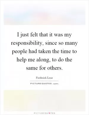 I just felt that it was my responsibility, since so many people had taken the time to help me along, to do the same for others Picture Quote #1