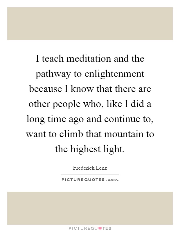 I teach meditation and the pathway to enlightenment because I know that there are other people who, like I did a long time ago and continue to, want to climb that mountain to the highest light Picture Quote #1