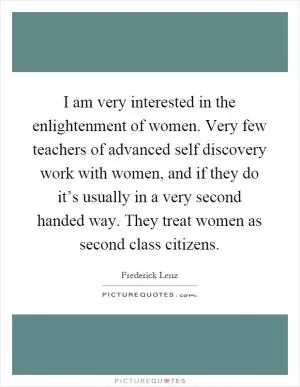 I am very interested in the enlightenment of women. Very few teachers of advanced self discovery work with women, and if they do it’s usually in a very second handed way. They treat women as second class citizens Picture Quote #1