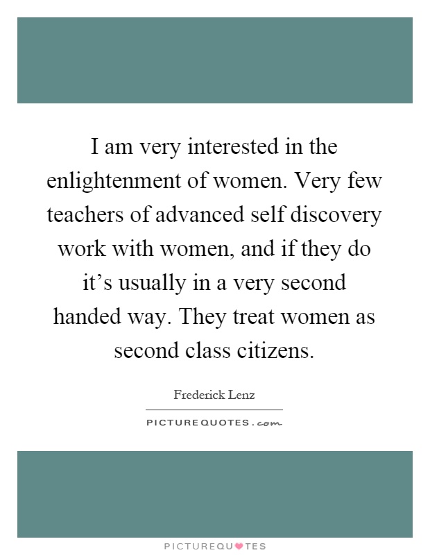 I am very interested in the enlightenment of women. Very few teachers of advanced self discovery work with women, and if they do it's usually in a very second handed way. They treat women as second class citizens Picture Quote #1