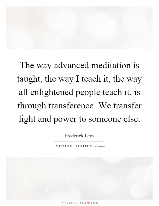 The way advanced meditation is taught, the way I teach it, the way all enlightened people teach it, is through transference. We transfer light and power to someone else Picture Quote #1