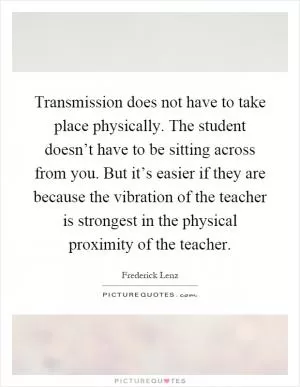 Transmission does not have to take place physically. The student doesn’t have to be sitting across from you. But it’s easier if they are because the vibration of the teacher is strongest in the physical proximity of the teacher Picture Quote #1