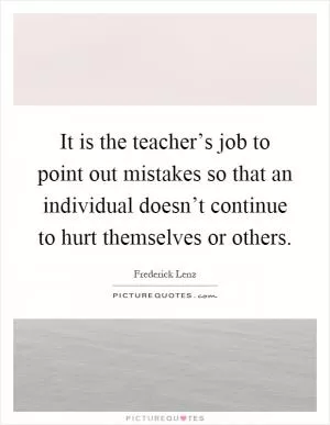 It is the teacher’s job to point out mistakes so that an individual doesn’t continue to hurt themselves or others Picture Quote #1