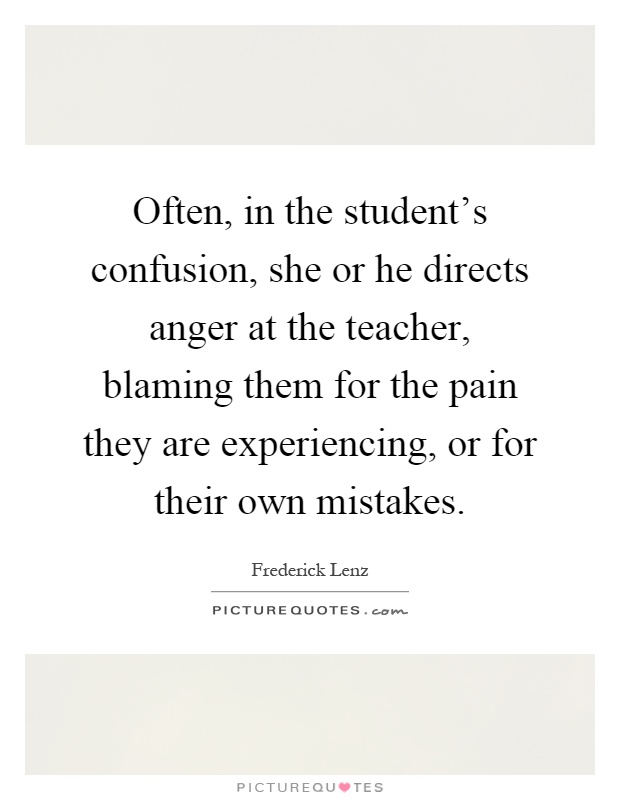 Often, in the student's confusion, she or he directs anger at the teacher, blaming them for the pain they are experiencing, or for their own mistakes Picture Quote #1