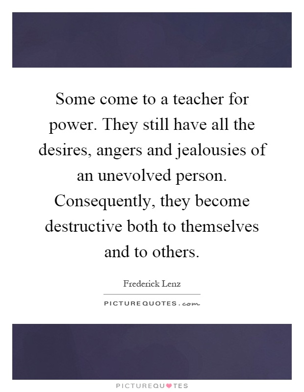 Some come to a teacher for power. They still have all the desires, angers and jealousies of an unevolved person. Consequently, they become destructive both to themselves and to others Picture Quote #1