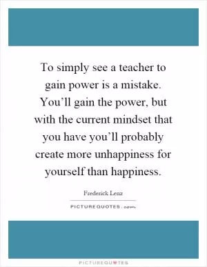 To simply see a teacher to gain power is a mistake. You’ll gain the power, but with the current mindset that you have you’ll probably create more unhappiness for yourself than happiness Picture Quote #1