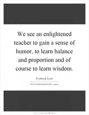 We see an enlightened teacher to gain a sense of humor, to learn balance and proportion and of course to learn wisdom Picture Quote #1