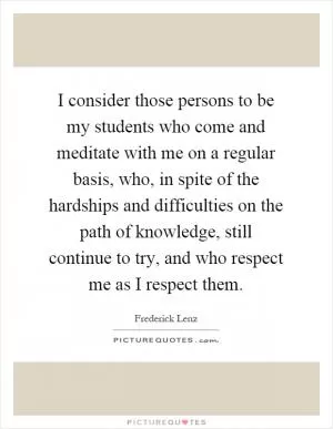 I consider those persons to be my students who come and meditate with me on a regular basis, who, in spite of the hardships and difficulties on the path of knowledge, still continue to try, and who respect me as I respect them Picture Quote #1