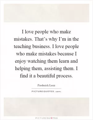 I love people who make mistakes. That’s why I’m in the teaching business. I love people who make mistakes because I enjoy watching them learn and helping them, assisting them. I find it a beautiful process Picture Quote #1