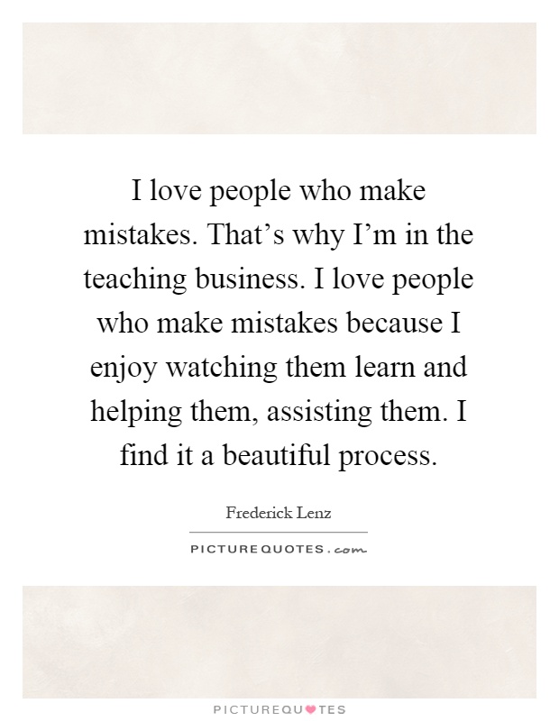 I love people who make mistakes. That's why I'm in the teaching business. I love people who make mistakes because I enjoy watching them learn and helping them, assisting them. I find it a beautiful process Picture Quote #1