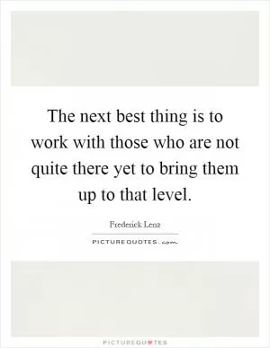 The next best thing is to work with those who are not quite there yet to bring them up to that level Picture Quote #1