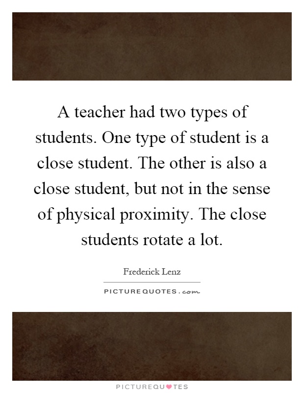 A teacher had two types of students. One type of student is a close student. The other is also a close student, but not in the sense of physical proximity. The close students rotate a lot Picture Quote #1