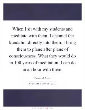 When I sit with my students and meditate with them, I channel the kundalini directly into them. I bring them to plane after plane of consciousness. What they would do in 100 years of meditation, I can do in an hour with them Picture Quote #1